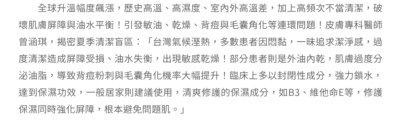 皮膚科醫師曾涵琪：「多數患者因過度清潔造成屏障受損、油水失衡，出現敏感乾燥！部分患者是外油內乾，過度分泌油脂，導致背痘粉刺與毛囊角化！建議可使用B3、維他命E等，修護保濕並強化屏障，根本避免問題肌。」