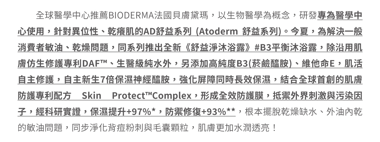 貝膚黛瑪專為醫學中心使用，針對異位性、乾癢肌的AD舒益系列。為解決一般敏油、乾燥問題，推出全新《舒益淨沐浴露》#B3平衡沐浴露，擺脫外油內乾的敏油問題，同步淨化背痘粉刺與毛囊顆粒，肌膚更加水潤透亮！