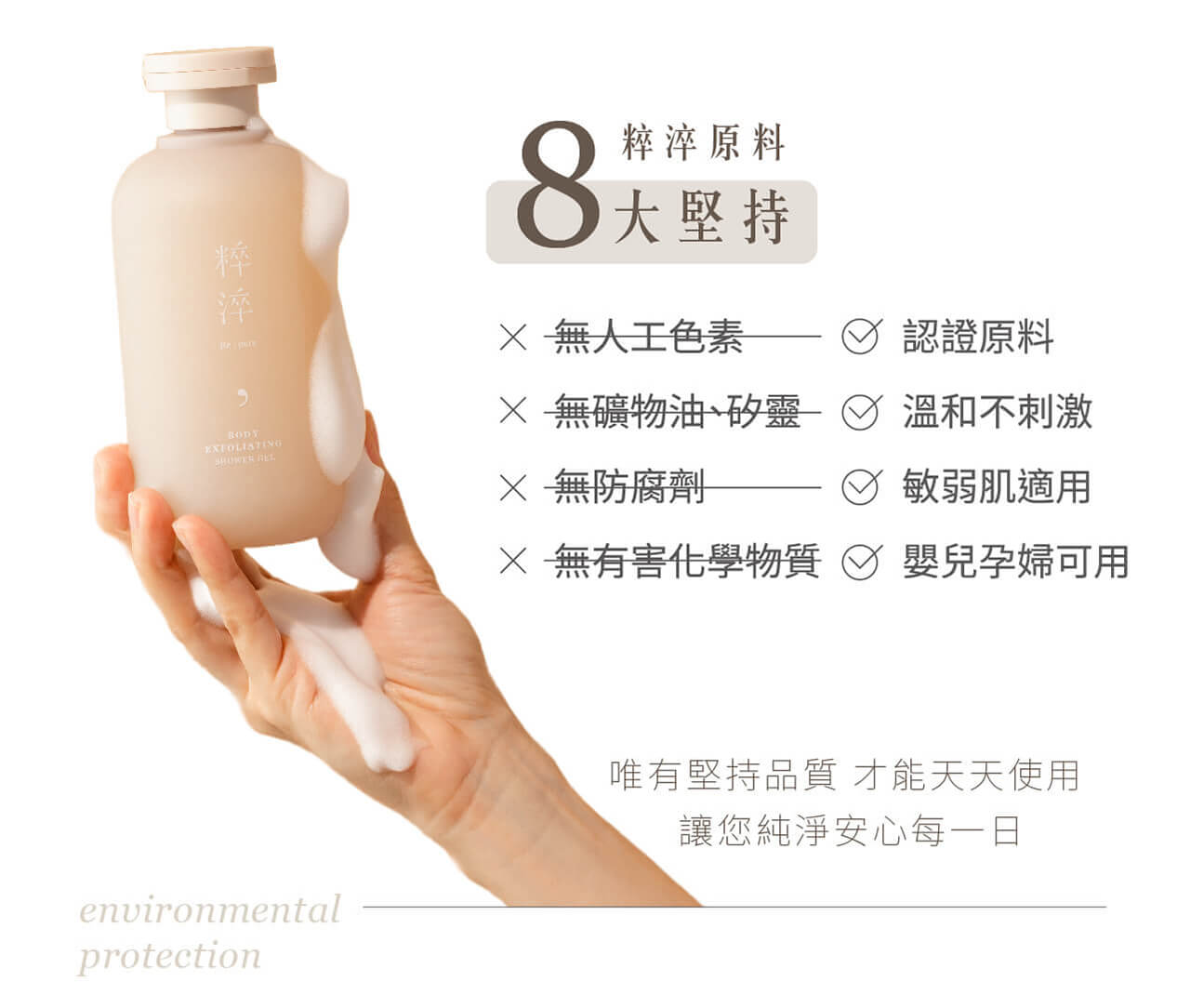 粹淬原料,8大堅持,無人工色素,無礦物油,矽靈,無防腐劑,無有害化學物質,認證原料,溫和不刺激,敏弱肌適用,嬰兒孕婦可用,唯有堅持品質才能天天使用讓您純淨安心每一日
